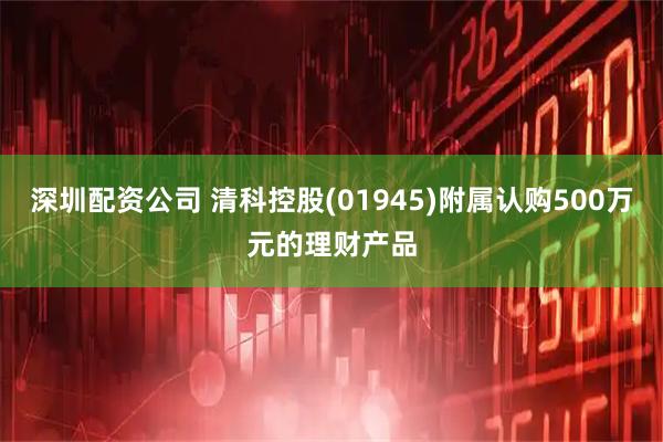 深圳配资公司 清科控股(01945)附属认购500万元的理财产品